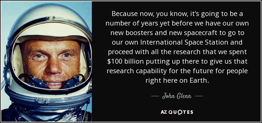 Because now, you know, it's going to be a number of years yet before we have our own new boosters and new spacecraft to go to our own International Space Station and proceed with all the research that we spent $100 billion putting up there to give us that research capability for the future for people right here on Earth. - John Glenn