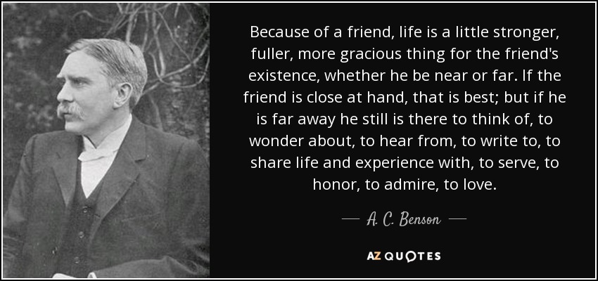 Because of a friend, life is a little stronger, fuller, more gracious thing for the friend's existence, whether he be near or far. If the friend is close at hand, that is best; but if he is far away he still is there to think of, to wonder about, to hear from, to write to, to share life and experience with, to serve, to honor, to admire, to love. - A. C. Benson