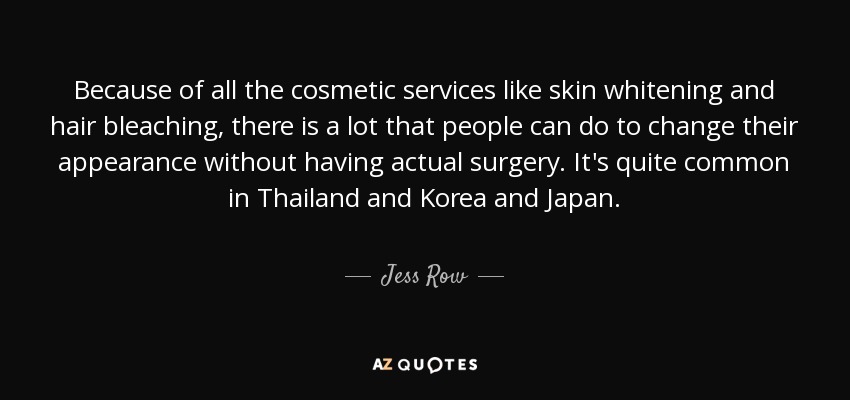 Because of all the cosmetic services like skin whitening and hair bleaching, there is a lot that people can do to change their appearance without having actual surgery. It's quite common in Thailand and Korea and Japan. - Jess Row