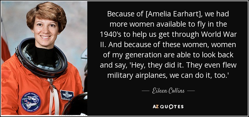Because of [Amelia Earhart], we had more women available to fly in the 1940's to help us get through World War II. And because of these women, women of my generation are able to look back and say, 'Hey, they did it. They even flew military airplanes, we can do it, too.' - Eileen Collins