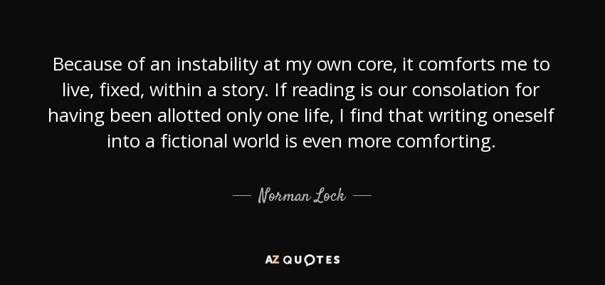 Because of an instability at my own core, it comforts me to live, fixed, within a story. If reading is our consolation for having been allotted only one life, I find that writing oneself into a fictional world is even more comforting. - Norman Lock