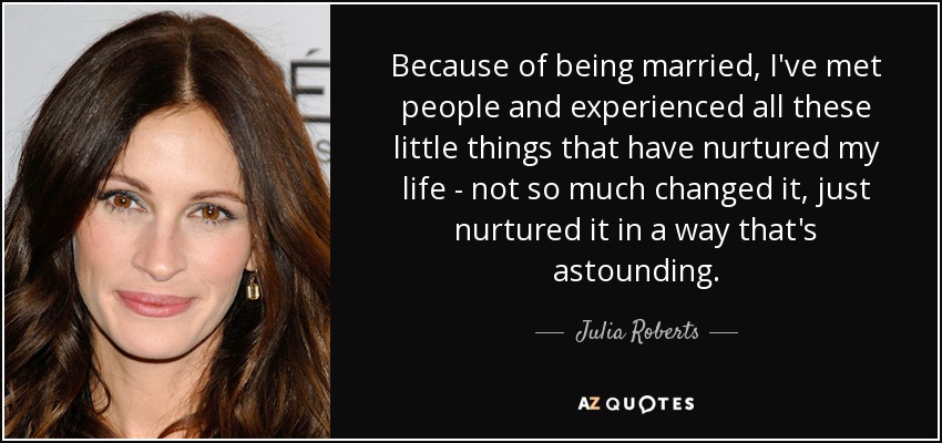 Because of being married, I've met people and experienced all these little things that have nurtured my life - not so much changed it, just nurtured it in a way that's astounding. - Julia Roberts