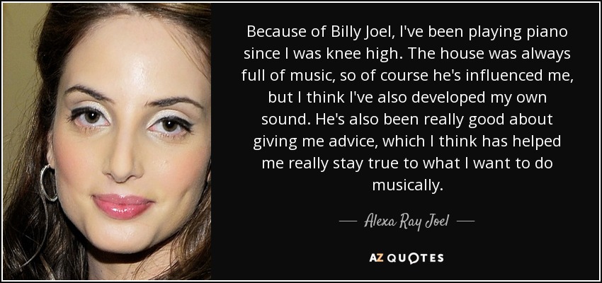 Because of Billy Joel, I've been playing piano since I was knee high. The house was always full of music, so of course he's influenced me, but I think I've also developed my own sound. He's also been really good about giving me advice, which I think has helped me really stay true to what I want to do musically. - Alexa Ray Joel