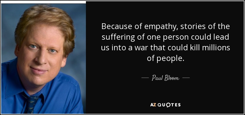 Because of empathy, stories of the suffering of one person could lead us into a war that could kill millions of people. - Paul Bloom