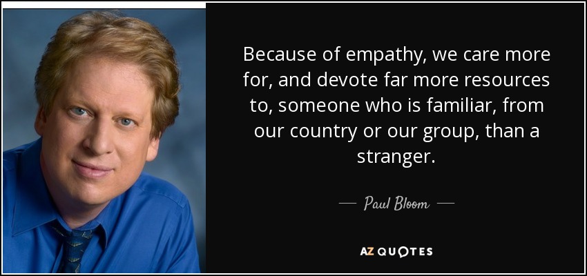 Because of empathy, we care more for, and devote far more resources to, someone who is familiar, from our country or our group, than a stranger. - Paul Bloom