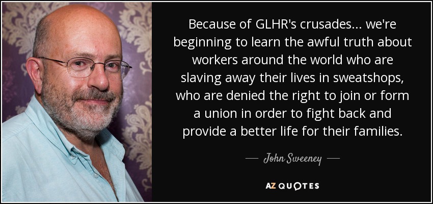 Because of GLHR's crusades... we're beginning to learn the awful truth about workers around the world who are slaving away their lives in sweatshops, who are denied the right to join or form a union in order to fight back and provide a better life for their families. - John Sweeney