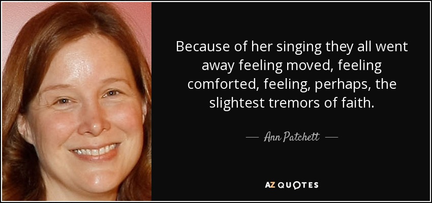 Because of her singing they all went away feeling moved, feeling comforted, feeling, perhaps, the slightest tremors of faith. - Ann Patchett