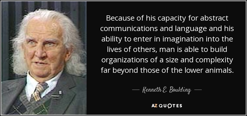 Because of his capacity for abstract communications and language and his ability to enter in imagination into the lives of others, man is able to build organizations of a size and complexity far beyond those of the lower animals. - Kenneth E. Boulding