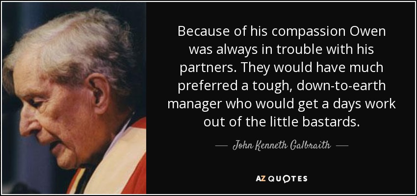Because of his compassion Owen was always in trouble with his partners. They would have much preferred a tough, down-to-earth manager who would get a days work out of the little bastards. - John Kenneth Galbraith