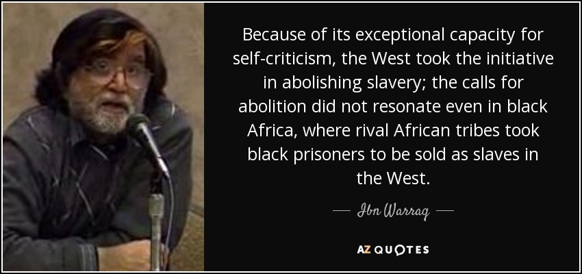 Because of its exceptional capacity for self-criticism, the West took the initiative in abolishing slavery; the calls for abolition did not resonate even in black Africa, where rival African tribes took black prisoners to be sold as slaves in the West. - Ibn Warraq