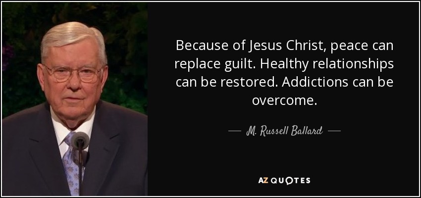 Because of Jesus Christ, peace can replace guilt. Healthy relationships can be restored. Addictions can be overcome. - M. Russell Ballard
