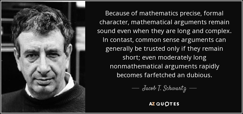 Because of mathematics precise, formal character, mathematical arguments remain sound even when they are long and complex. In contast, common sense arguments can generally be trusted only if they remain short; even moderately long nonmathematical arguments rapidly becomes farfetched an dubious. - Jacob T. Schwartz
