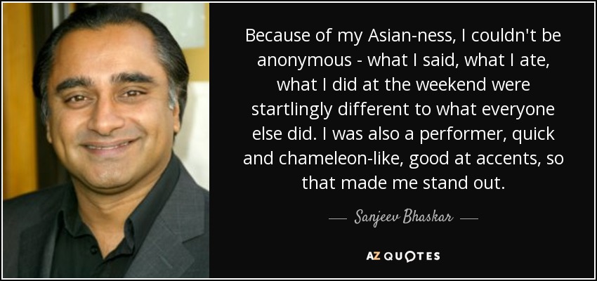 Because of my Asian-ness, I couldn't be anonymous - what I said, what I ate, what I did at the weekend were startlingly different to what everyone else did. I was also a performer, quick and chameleon-like, good at accents, so that made me stand out. - Sanjeev Bhaskar