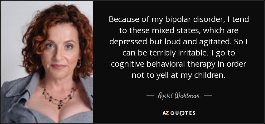 Because of my bipolar disorder, I tend to these mixed states, which are depressed but loud and agitated. So I can be terribly irritable. I go to cognitive behavioral therapy in order not to yell at my children. - Ayelet Waldman