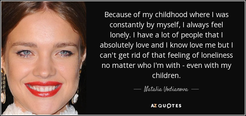Because of my childhood where I was constantly by myself, I always feel lonely. I have a lot of people that I absolutely love and I know love me but I can't get rid of that feeling of loneliness no matter who I'm with - even with my children. - Natalia Vodianova