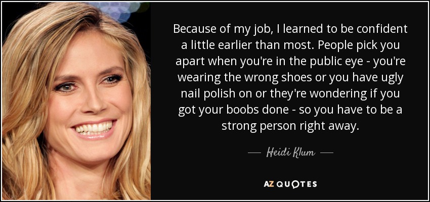 Because of my job, I learned to be confident a little earlier than most. People pick you apart when you're in the public eye - you're wearing the wrong shoes or you have ugly nail polish on or they're wondering if you got your boobs done - so you have to be a strong person right away. - Heidi Klum