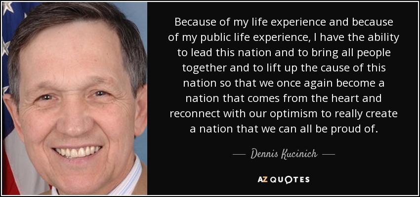 Because of my life experience and because of my public life experience, I have the ability to lead this nation and to bring all people together and to lift up the cause of this nation so that we once again become a nation that comes from the heart and reconnect with our optimism to really create a nation that we can all be proud of. - Dennis Kucinich