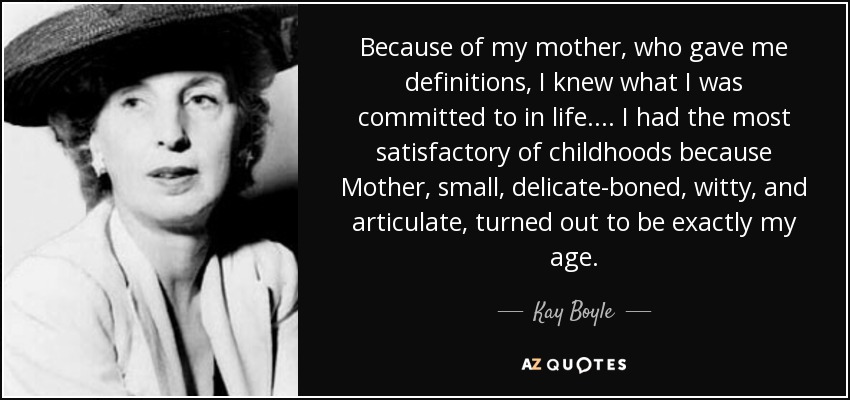 Because of my mother, who gave me definitions, I knew what I was committed to in life. ... I had the most satisfactory of childhoods because Mother, small, delicate-boned, witty, and articulate, turned out to be exactly my age. - Kay Boyle