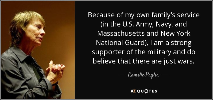 Because of my own family's service (in the U.S. Army, Navy, and Massachusetts and New York National Guard), I am a strong supporter of the military and do believe that there are just wars. - Camille Paglia