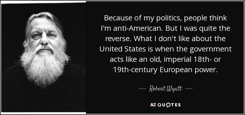 Because of my politics, people think I'm anti-American. But I was quite the reverse. What I don't like about the United States is when the government acts like an old, imperial 18th- or 19th-century European power. - Robert Wyatt