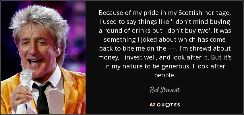 Because of my pride in my Scottish heritage, I used to say things like 'I don't mind buying a round of drinks but I don't buy two'. It was something I joked about which has come back to bite me on the ----. I'm shrewd about money, I invest well, and look after it. But it's in my nature to be generous. I look after people. - Rod Stewart
