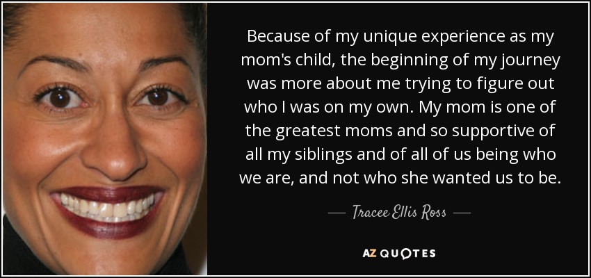 Because of my unique experience as my mom's child, the beginning of my journey was more about me trying to figure out who I was on my own. My mom is one of the greatest moms and so supportive of all my siblings and of all of us being who we are, and not who she wanted us to be. - Tracee Ellis Ross