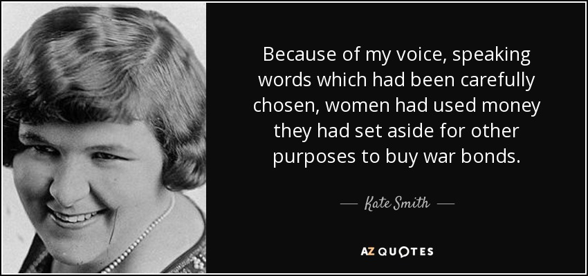 Because of my voice, speaking words which had been carefully chosen, women had used money they had set aside for other purposes to buy war bonds. - Kate Smith