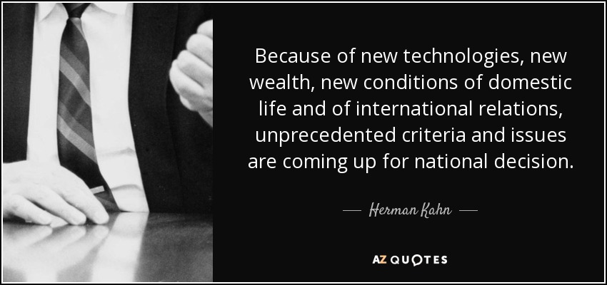 Because of new technologies, new wealth, new conditions of domestic life and of international relations, unprecedented criteria and issues are coming up for national decision. - Herman Kahn
