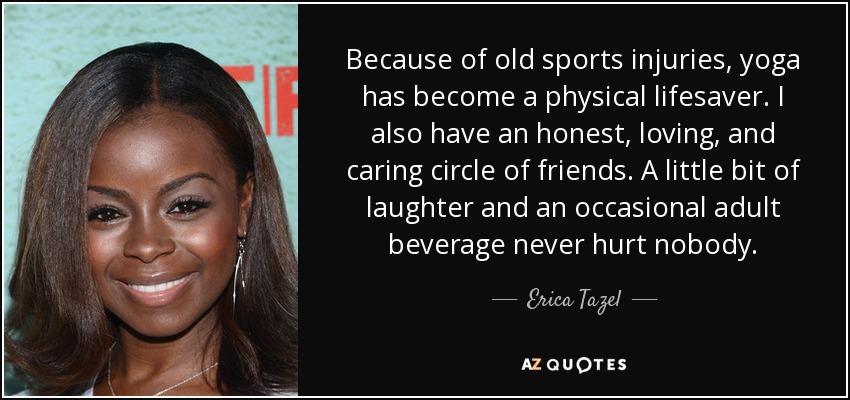 Because of old sports injuries, yoga has become a physical lifesaver. I also have an honest, loving, and caring circle of friends. A little bit of laughter and an occasional adult beverage never hurt nobody. - Erica Tazel