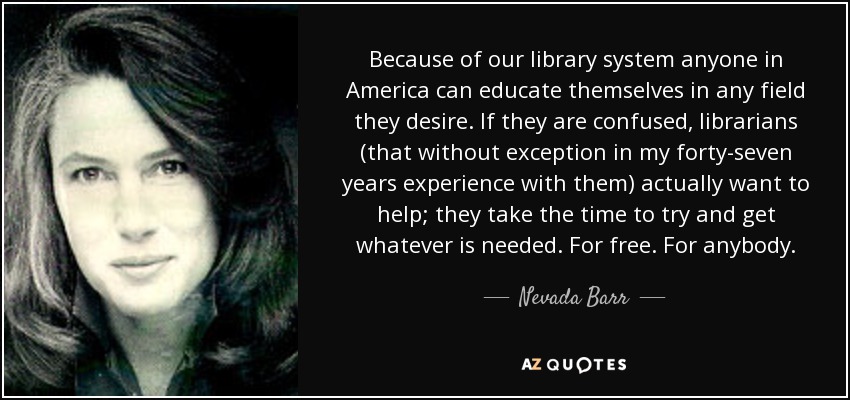 Because of our library system anyone in America can educate themselves in any field they desire. If they are confused, librarians (that without exception in my forty-seven years experience with them) actually want to help; they take the time to try and get whatever is needed. For free. For anybody. - Nevada Barr