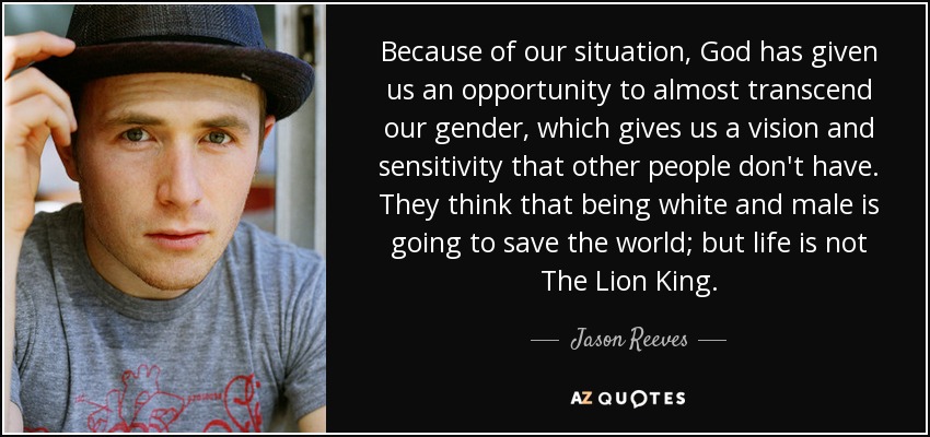 Because of our situation, God has given us an opportunity to almost transcend our gender, which gives us a vision and sensitivity that other people don't have. They think that being white and male is going to save the world; but life is not The Lion King. - Jason Reeves