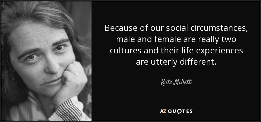 Because of our social circumstances, male and female are really two cultures and their life experiences are utterly different. - Kate Millett