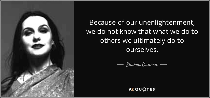 Because of our unenlightenment, we do not know that what we do to others we ultimately do to ourselves. - Sharon Gannon