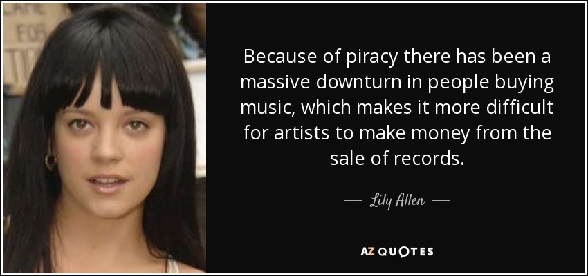 Because of piracy there has been a massive downturn in people buying music, which makes it more difficult for artists to make money from the sale of records. - Lily Allen