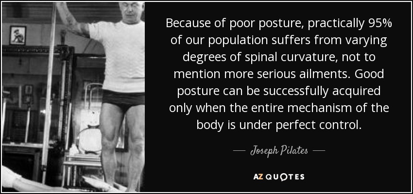 Because of poor posture, practically 95% of our population suffers from varying degrees of spinal curvature, not to mention more serious ailments. Good posture can be successfully acquired only when the entire mechanism of the body is under perfect control. - Joseph Pilates