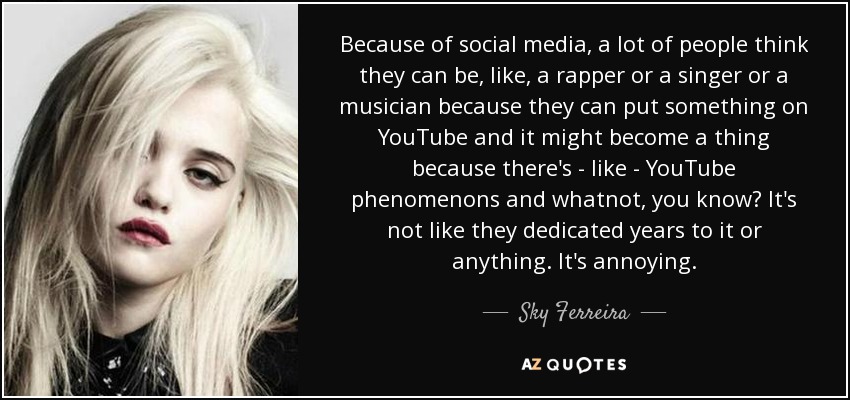 Because of social media, a lot of people think they can be, like, a rapper or a singer or a musician because they can put something on YouTube and it might become a thing because there's - like - YouTube phenomenons and whatnot, you know? It's not like they dedicated years to it or anything. It's annoying. - Sky Ferreira