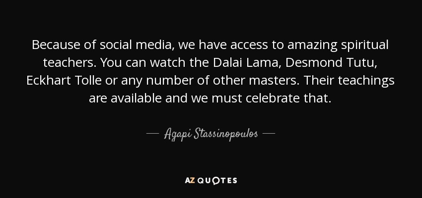 Because of social media, we have access to amazing spiritual teachers. You can watch the Dalai Lama, Desmond Tutu, Eckhart Tolle or any number of other masters. Their teachings are available and we must celebrate that. - Agapi Stassinopoulos