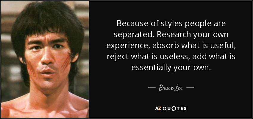 Because of styles people are separated. Research your own experience, absorb what is useful, reject what is useless, add what is essentially your own. - Bruce Lee