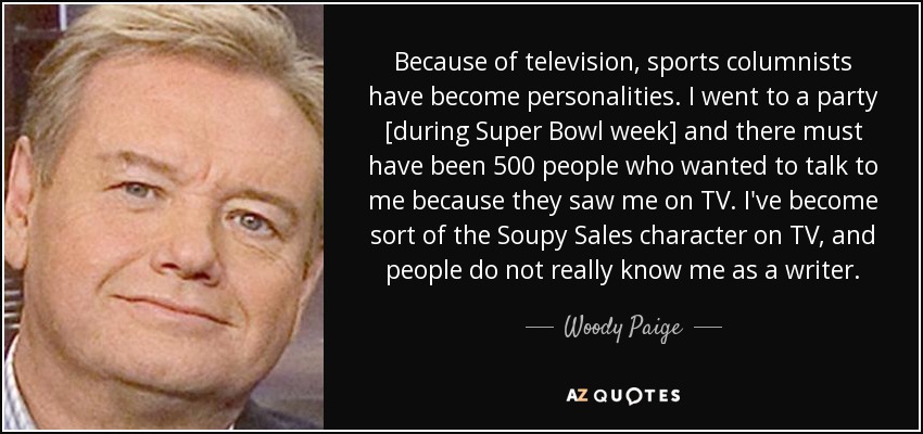 Because of television, sports columnists have become personalities. I went to a party [during Super Bowl week] and there must have been 500 people who wanted to talk to me because they saw me on TV. I've become sort of the Soupy Sales character on TV, and people do not really know me as a writer. - Woody Paige