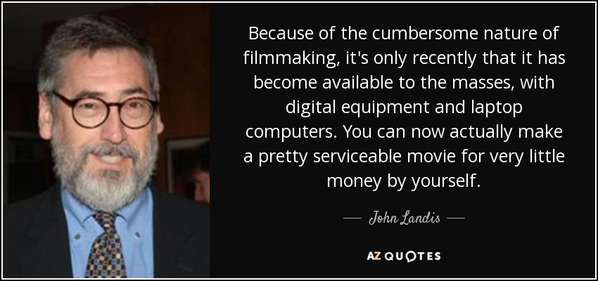 Because of the cumbersome nature of filmmaking, it's only recently that it has become available to the masses, with digital equipment and laptop computers. You can now actually make a pretty serviceable movie for very little money by yourself. - John Landis