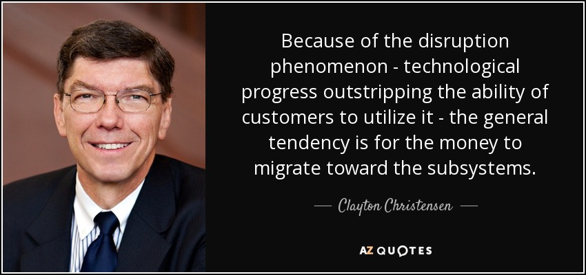 Because of the disruption phenomenon - technological progress outstripping the ability of customers to utilize it - the general tendency is for the money to migrate toward the subsystems. - Clayton Christensen