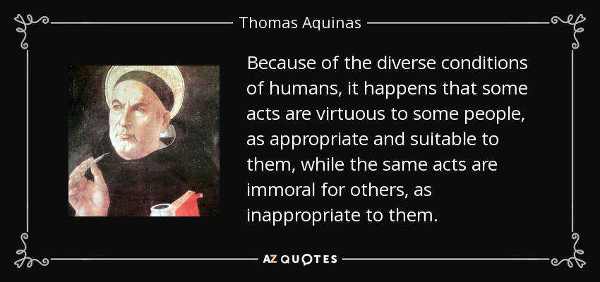 Because of the diverse conditions of humans, it happens that some acts are virtuous to some people, as appropriate and suitable to them, while the same acts are immoral for others, as inappropriate to them. - Thomas Aquinas