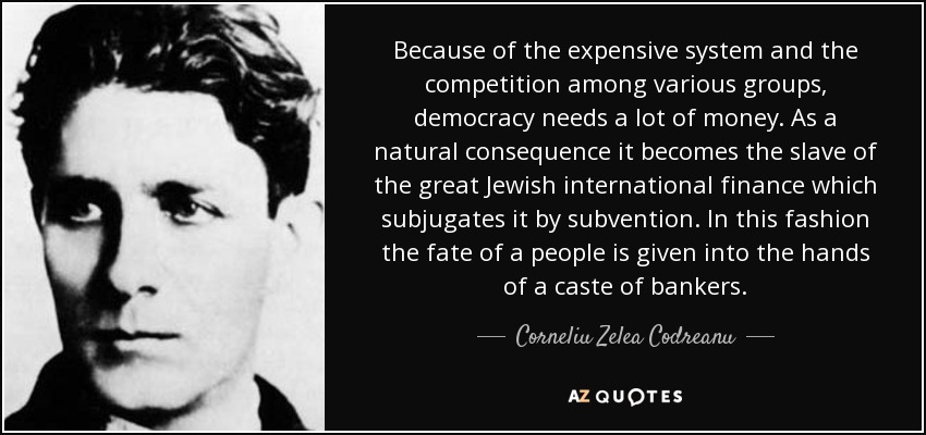 Because of the expensive system and the competition among various groups, democracy needs a lot of money. As a natural consequence it becomes the slave of the great Jewish international finance which subjugates it by subvention. In this fashion the fate of a people is given into the hands of a caste of bankers. - Corneliu Zelea Codreanu
