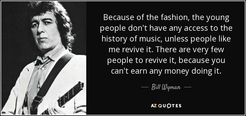 Because of the fashion, the young people don't have any access to the history of music, unless people like me revive it. There are very few people to revive it, because you can't earn any money doing it. - Bill Wyman