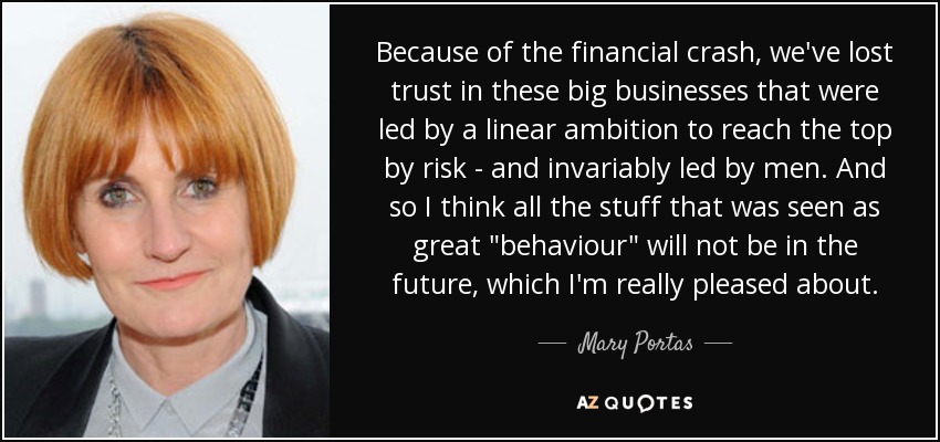 Because of the financial crash, we've lost trust in these big businesses that were led by a linear ambition to reach the top by risk - and invariably led by men. And so I think all the stuff that was seen as great 