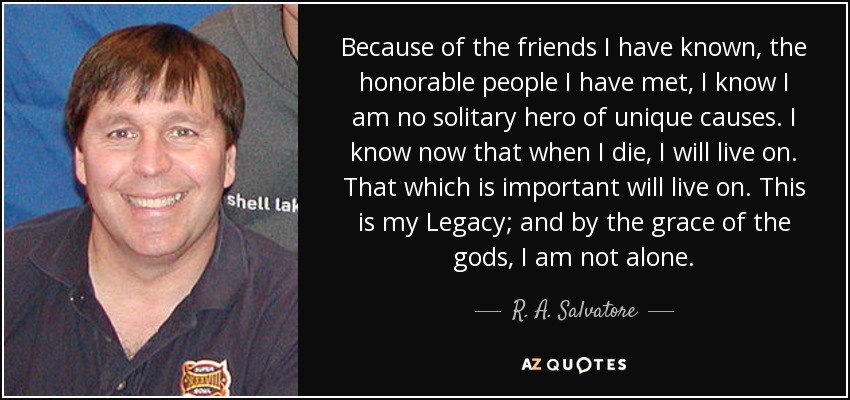 Because of the friends I have known, the honorable people I have met, I know I am no solitary hero of unique causes. I know now that when I die, I will live on. That which is important will live on. This is my Legacy; and by the grace of the gods, I am not alone. - R. A. Salvatore