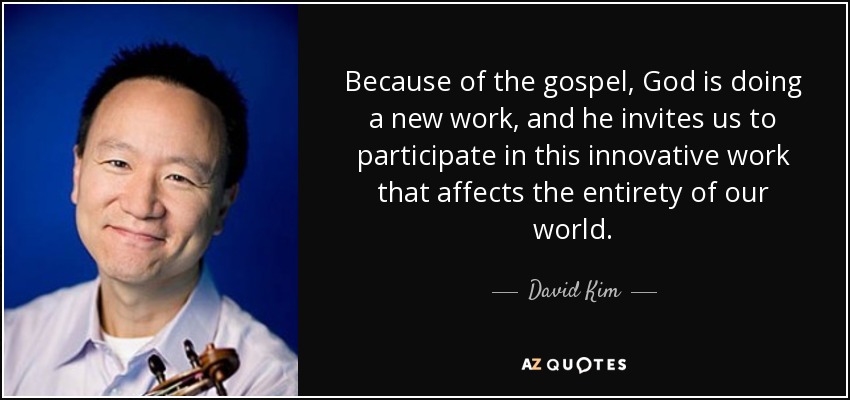 Because of the gospel, God is doing a new work, and he invites us to participate in this innovative work that affects the entirety of our world. - David Kim