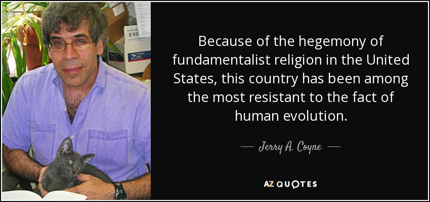 Because of the hegemony of fundamentalist religion in the United States, this country has been among the most resistant to the fact of human evolution. - Jerry A. Coyne