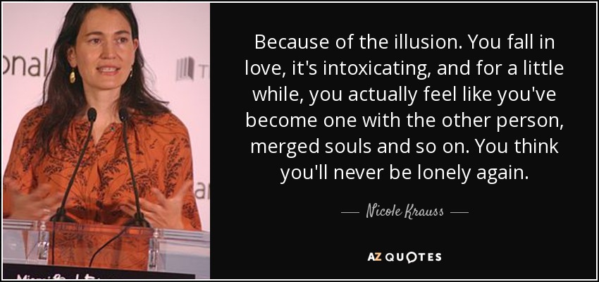 Because of the illusion. You fall in love, it's intoxicating, and for a little while, you actually feel like you've become one with the other person, merged souls and so on. You think you'll never be lonely again. - Nicole Krauss