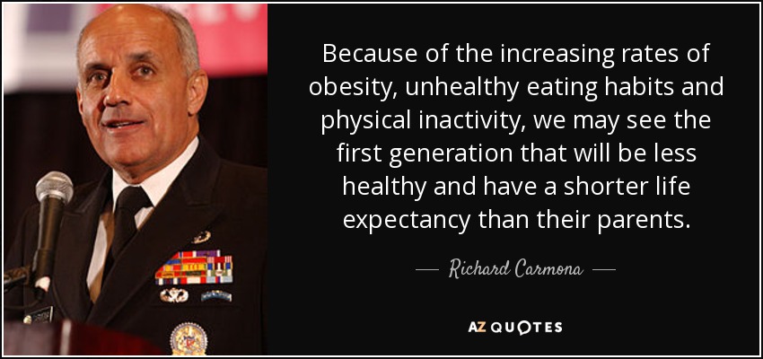 Because of the increasing rates of obesity, unhealthy eating habits and physical inactivity, we may see the first generation that will be less healthy and have a shorter life expectancy than their parents. - Richard Carmona
